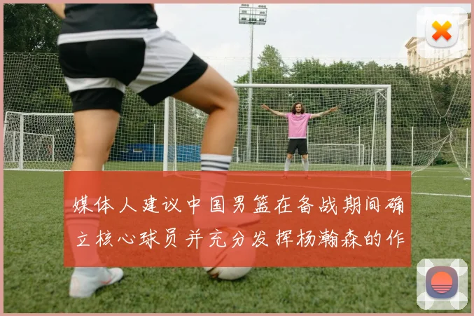 媒体人建议中国男篮在备战期间确立核心球员并充分发挥杨瀚森的作用