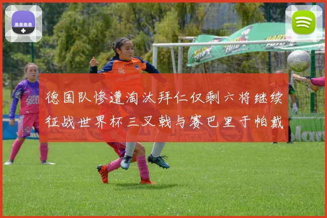 德国队惨遭淘汰拜仁仅剩六将继续征战世界杯三叉戟与赛巴里于帕戴维斯携手出战