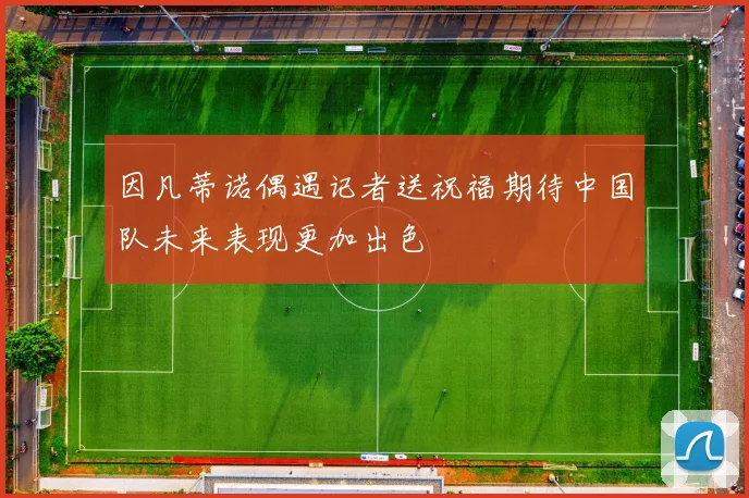 因凡蒂诺偶遇记者送祝福期待中国队未来表现更加出色