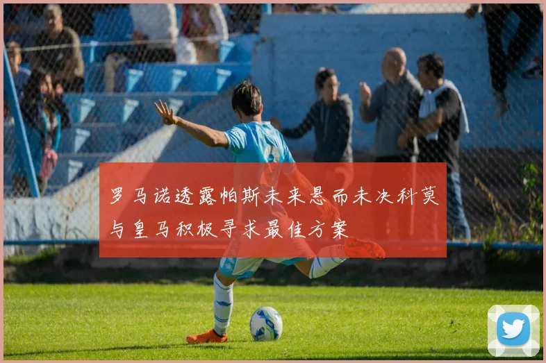 罗马诺透露帕斯未来悬而未决科莫与皇马积极寻求最佳方案