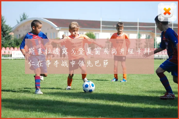 斯基拉透露戈登夏窗或离开纽卡拜仁在争夺战中领先巴萨