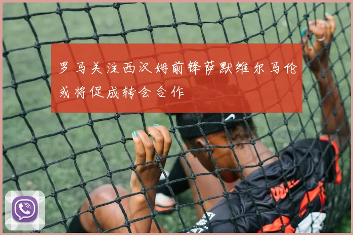 罗马关注西汉姆前锋萨默维尔马伦或将促成转会合作