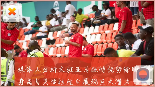 媒体人分析文班亚马独特优势徐昕身高与灵活性结合展现巨大潜力
