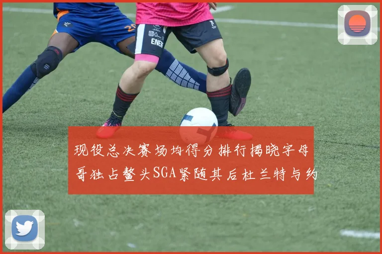 现役总决赛场均得分排行揭晓字母哥独占鳌头SGA紧随其后杜兰特与约基奇争夺第三