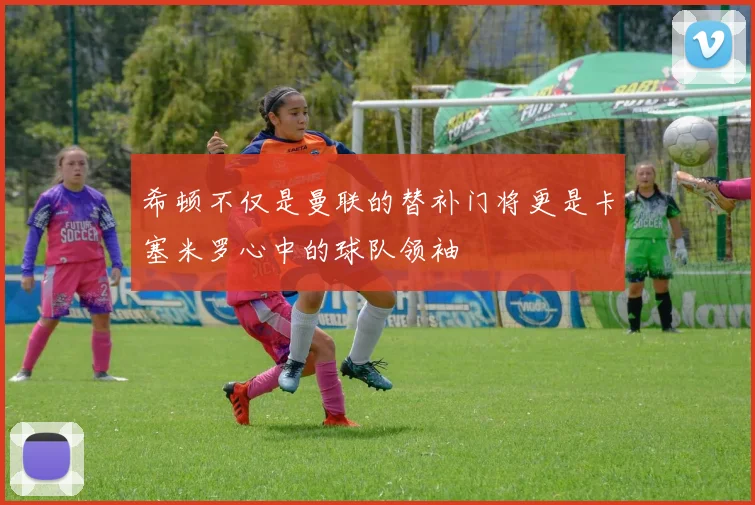 希顿不仅是曼联的替补门将更是卡塞米罗心中的球队领袖