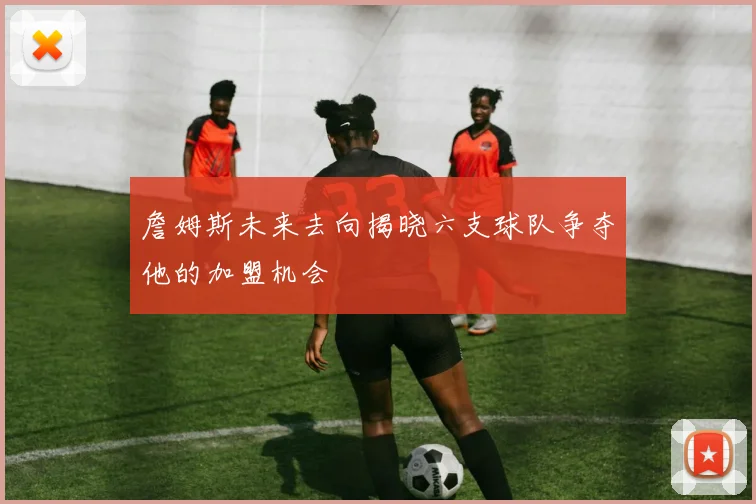 詹姆斯未来去向揭晓六支球队争夺他的加盟机会
